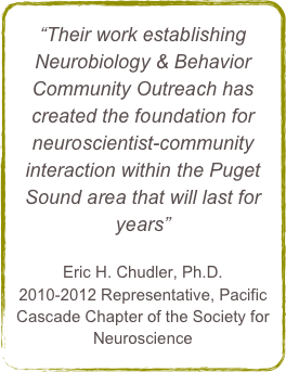 “Their work establishing Neurobiology & Behavior Community Outreach has created the foundation for neuroscientist-community interaction within the Puget Sound area that will last for years”

Eric H. Chudler, Ph.D.2010-2012 Representative, Pacific Cascade Chapter of the Society for Neuroscience