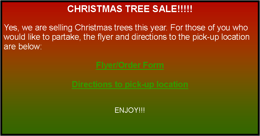 Text Box: CHRISTMAS TREE SALE!!!!!Yes, we are selling Christmas trees this year. For those of you who would like to partake, the flyer and directions to the pick-up location are below:Flyer/Order FormDirections to pick-up locationENJOY!!! 