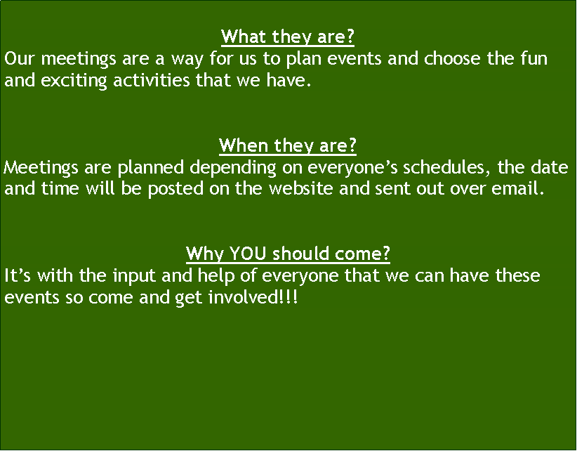 Text Box: What they are?Our meetings are a way for us to plan events and choose the fun and exciting activities that we have. When they are?Meetings are planned depending on everyone�s schedules, the date and time will be posted on the website and sent out over email.Why YOU should come?It�s with the input and help of everyone that we can have these events so come and get involved!!!