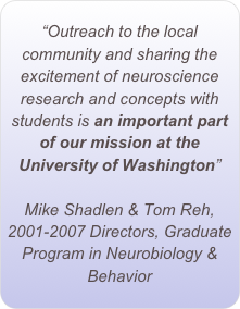 “Outreach to the local community and sharing the excitement of neuroscience research and concepts with students is an important part of our mission at the University of Washington”

Mike Shadlen & Tom Reh,
2001-2007 Directors, Graduate Program in Neurobiology & Behavior